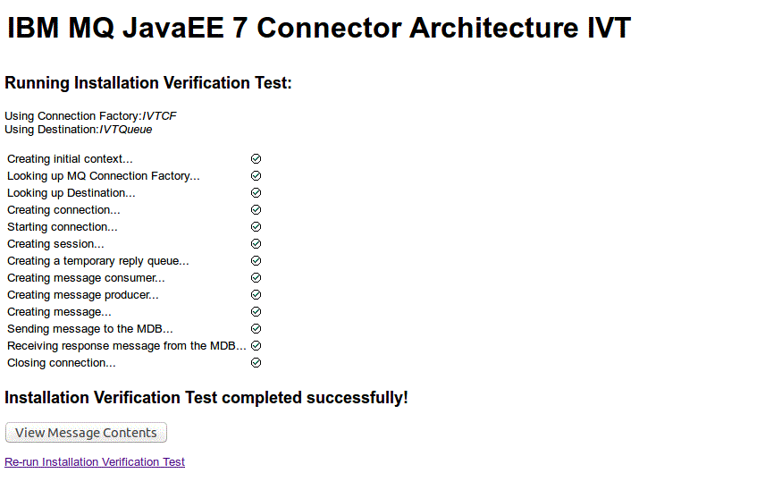 The figure shows a page of the IVT program for a successful test. At the top of the page are two messages: "Using Connection Factory: IVTCF" and "Using Destination: IVTQueue". These messages are followed by a sequence of messages indicating the progress of the IVT. Each message in the sequence has a check mark to the right of it. The messages in the sequence are: "Creating initial context ...", "Looking up MQ Connection Factory ... (Altered JNDI name to java:IVTCF)", "Looking up Destination ...", "Creating connection ...", "Starting connection ...", "Creating session ...", "Creating message consumer ...", "Creating message producer ...", "Creating message ...", Sending message ...", "Receiving message ...", "Closing connection ...", and "Attempting transacted test ... (Altered JNDI name to WMQ_TransactedIVT)". These messages are followed by a further message in bold stating that the IVT completed successfully. At the bottom of the page is a push button labeled "View Message Contents", followed by a link labeled "Re-run Installation Verification Test".