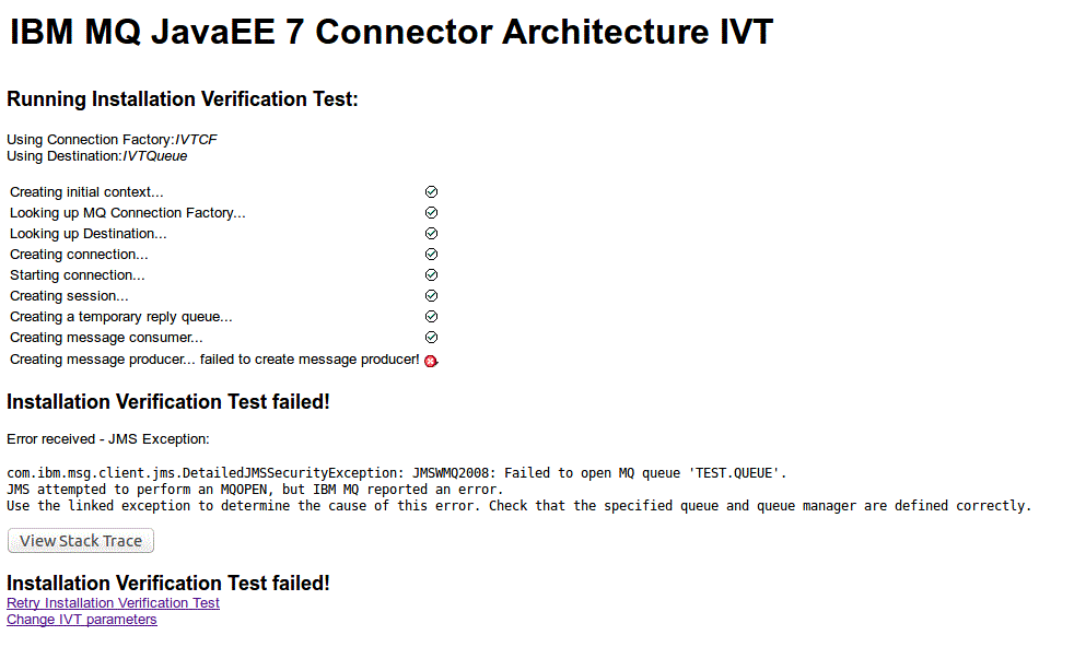 The figure shows a page of the IVT program for a test that failed. At the top of the page are two messages: "Using Connection Factory: java:IVTCF" and "Using Destination: IVTQueue". These messages are followed by a sequence of messages indicating the progress of the IVT. Each message in the sequence has a check mark to the right of it. The messages in the sequence are: "Creating initial context ...", "Looking up MQ Connection Factory ...", "Looking up Destination ...", "Creating connection ...", "Starting connection ...", and "Creating session ...". A final message in the sequence then states "Creating message consumer ... failed to create message consumer!", and this message has a white cross in a red circle to the right of it. Following the sequence of messages is a message in bold stating that the IVT failed. This message is followed by another message, which states "Error received - JMS Exception: javax.jms.JMSException: MQJMS2008: failed to open MQ queue". This message is followed by a push button labeled "View Stack Trace", which is followed by a repeat of the message stating that the IVT failed. At the bottom of the page are two links, one labeled "Retry Installation Verification Test" and the other labeled "Change IVT parameters".